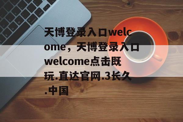 天博登录入口welcome，天博登录入口welcome点击既玩.直达官网.3长久.中国