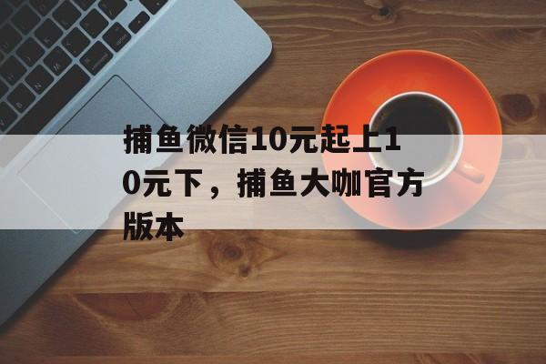 捕鱼微信10元起上10元下，捕鱼大咖官方版本